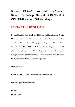 Komatsu D85A-21 Dozer Bulldozer Service
Repair Workshop Manual DOWNLOAD
(SN: 35001 and up, 36090 and up)
INSTANT DOWNLOAD
Original Factory Komatsu D85A-21 Dozer Bulldozer Service Repair
Manual is a Complete Informational Book. This Service Manual has
easy-to-read text sections with top quality diagrams and instructions.
Trust Komatsu D85A-21 Dozer Bulldozer Service Repair Manual will
give you everything you need to do the job. Save time and money by
doing it yourself, with the confidence only a Komatsu D85A-21 Dozer
Bulldozer Service Repair Manual can provide.
Models Covered:
Komatsu D85A-21 Dozer Bulldozer S/N 35001 and up
Service Repair Manual Covers:
Engine
Power Train
 