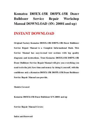 Komatsu D85EX-15R D85PX-15R Dozer
Bulldozer Service Repair Workshop
Manual DOWNLOAD (SN: 20001 and up)
INSTANT DOWNLOAD
Original Factory Komatsu D85EX-15R D85PX-15R Dozer Bulldozer
Service Repair Manual is a Complete Informational Book. This
Service Manual has easy-to-read text sections with top quality
diagrams and instructions. Trust Komatsu D85EX-15R D85PX-15R
Dozer Bulldozer Service Repair Manual will give you everything you
need to do the job. Save time and money by doing it yourself, with the
confidence only a Komatsu D85EX-15R D85PX-15R Dozer Bulldozer
Service Repair Manual can provide.
Models Covered
Komatsu D85EX-15R Dozer Bulldozer S/N 20001 and up
Service Repair Manual Covers:
Index and foreword
 