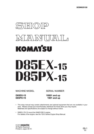 00-1
MACHINE MODEL SERIAL NUMBER
D85EX-15 10001 and up
D85PX-15 1001 and up
• This shop manual may contain attachiments and optional equipment that are not available in your
area. Please consult your local Komatsu distributor for those items you may require.
Materials and specifications are subject to change without notice.
• D85EX, PX-15 mount the SA6D125E-3 engine.
For details of the engine, see the 125-3 Series Engine Shop Manual.
SEBM029108
© 2010
All Rights Reserved
Printed in Japan 09-10
(8)
 
