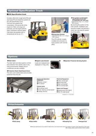 10 11
Major equipment Optional Specification Truck
Options
Attachments
●The sunken counterweight
specification truck with
an expanded rear view area.
(optional for the 1.5-1.75ton
LPG trucks)
The LPG cylinder is easily
installed and removed in a
lower position with minimal
effort.
By lowering the position of the
LPG cylinder, installation and
removal is easier, and permits a
wider rear view area for greater
reversing safety.
Komatsu offers both single fuel (LPG) and
dual fuel (LPG and Gasoline) systems for
the LPG Specification truck.
The truck has superior fuel
consumption, the service life of the
engine oil, filters, and plugs are
extended, and the engine delivers
clean combustion exhaust gases.
Cold starts are possible even in
temperatures as low as -5 .
■LPG Specification truck
Engine and Operation
Equipment
●Radiator screen*
●Pre-cleaner*
Exterior parts
●Tilt cylinder boots*
●Power steering cylinder boots*
●Fuelcap with key
Electrical Equipment
●Yellow strobe light
●Red strobe light
●Rear working light
●Front working light
Meters and Gauges
●Speedometer (with alarm)
●Mast tilt angle gauge*
*Except for 1.5-1.75 ton trucks
The steel cabin provides superior comfort
and protection from severe cold or very
noisy environments. Heaters and air
conditioners are also available.
●Digital Load Checker
Loads are measured and
displayed in 10 kg units.
●Operator Presence Sensing System
●Protective Resin Head Guard Cover
The resin cover resists stains and provides
protection from the rain.
■ Rotating fork
■ Bale clamp
■ Roll clamp ■ Hinged fork
■ Side shifter
●Although specifications are provided for attachments, some attachments cannot be installed on specific masts depending on their types.
●For details, please contact Komatsu Forklift's dealers.
●Steel Cabin*
●：Standard ○：Option ー：N/A
Engine
Transmission
Driving/operation
Meters
Indicators
Electric
components
Exterior
Mechanism
2.0-3.5 ton trucks
1.5-1.75 ton trucks
Vehicle type
Dual floating structure
New operator's seat with suspension
Small-sized steering wheel
Tiltable steering column
Electric forward/reverse lever (TORQFLOW model)
Double-cone synchronized clutch (clutch model)
Combination switch (turn signal light and light switch)
Indicator auto-return mechanism
Full-open step
Under-floor tilt cylinder
Paper binder
Glove box
Meter panel
Hourmeter
Engine water temperature gauge
Fuel gauge
Engine oil pressure warning lamp
Charge warning lamp
Neutral indicator
Sedimenter warning lamp
Glow indicator
Full-transistor-type IC distributor
Alternator with built-in IC regulator
Quick auto glow system
Neutral Start mechanism
Auto fuse
Low maintenance battery
Engine key stop mechanism
Halogen headlight
Rear combination light
Back-up buzzer
Operator Presence Sensing System
Auto choke
Super Lift Hydraulic System
Self-adjustment clutch
Sedimentary with priming pump
Cyclone air cleaner
Parking brake with release button
Fully hydrostatic power steering
Steering synchronizer function
Soft landing mast system
Non-asbestos brake linings
Non-asbestos clutch disk
Floor mat
Assist grips
Head guard with front/rear conduits
Wide angle center mirror
Full shield solid-state engine hood
One-touch open floor panel
One-touch removable radiator cover
Engine hood stopper
Engine hood lock
Radiator reservoir tank
Resin dashboard cover
Jacking points
●
●
●
●
●
ー
●
●
●
●
●
●
●
●
●
●
●
●
●
ー
ー
●
●
ー
●
●
●
ー
●
●
●
○
●
●
ー
ー
●
●
●
○
●
●
ー
●
●
●
●
●
●
●
●
●
●
●
●
●
●
●
●
ー
●
●
●
●
●
●
●
●
●
●
●
●
●
●
●
●
ー
●
●
●
●
●
●
●
●
●
○
ー
●
●
●
●
●
●
○
●
●
●
●
●
●
●
●
●
●
●
●
●
●
●
●
●
●
●
●
ー
●
●
●
●
●
●
●
●
●
●
●
●
●
●
●
ー
●
●
●
●
●
●
●
●
●
○
ー
ー
ー
●
●
●
●
○
●
●
ー
●
●
●
●
●
●
●
●
●
●
●
●
●
●
●
●
●
ー
●
●
●
●
●
●
●
●
●
●
●
●
●
ー
ー
●
●
ー
●
●
●
ー
●
●
●
○
●
ー
ー
ー
●
●
●
○
●
●
ー
●
●
●
●
●
●
●
●
●
●
●
●
●
●
●
●
●
ー
●
●
●
●
●
●
●
●
●
●
●
●
●
●
●
ー
●
●
●
●
●
●
●
●
●
○
ー
●
ー
●
●
●
●
○
●
●
ー
●
●
●
●
●
●
●
●
●
●
●
●
●Swing-down Bracket
(optional for the 1.5-1.75ton
LPG trucks)
Gasoline
Gasoline Diesel
Diesel
TORQFLOW Clutch TORQFLOW
TORQFLOW TORQFLOW
 