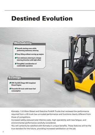 2 3
Walk Around
Destined Evolution
1.5 -1.75ton Trucks
Komatsu 1.5-3.5ton Diesel and Gasoline Forklift Trucks that reviewed the performance
required from a lift truck has unrivaled performance and functions clearly different from
those of competitors.
Increased safety,reduced total lifetime costs, high operability with less fatigue, and
environmental performance carefully considered.
You will certainly be satisfied with Komatsu's unique benefits. These features will be the
true standard for the future, providing increased satisfaction on the job.
2.0 - 3.5ton Trucks
Smooth starting even while
performing stationary steering
Easy lifting without revving up engine
Free stationary steering to change
steering direction with light effort
Thoughtful consideration of
comfortable operation
Workability
Workability
EPA Tier3/EU Stage lllA Compliant
Diesel Engine
Powerful lift truck with lower fuel
consumption
Ecology
Ecology
Operator Presence Sensoring System
Superior Visibility
Safety
Safety
Dual 'Floating' Structure
Wide Floor and Open,Non-slip Step
Increased Operator Head Clearance
Comfort
Comfort
■Standard model
2.0 ton
2.5 ton
3.0 ton
3.5 ton
[Diesel]
[Gasoline]
■Standard model
1.5 ton
1.75 ton
[Diesel]
[Gasoline]
 