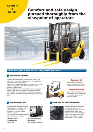 Comfort and safe design
pursued thoroughly from the
viewpoint of operators
Comfort
&
Safety
6 7
The interlock state is also indicated
on the meter panel.
Suspension Cab
The suspension cab design
reduces travel vibrations by 30%,
compared with the former truck.
Power Train Floating
The power train floating structure
cuts operator fatigue substantially,
by limiting vibrations from the
operation systems.
The engine cannot be stated unless the
F-R switch is in the neutral position.
A Neutral Start Function for Preventing
a Sudden Start
Neutral indicator for
at-a-glance information.
A double caution type brake lever
prevents mishandling.
Parking Brake Alarm
The wide, flat floor accommodates
the tilt cylinder under the floor.
Suspended (type) pedals are used to
provide extra foot space, which
significantly reduces operator fatigue.
The new wide-open, non-slip step
and spoon-curved fender makes
getting in and out easy and safe.
Wide Floor and Open, Non-Slip Step
The wide-angle center mirror
providers a greater sight area
for safety traveling.
Easy rear confirmation
■ Wide seat surface ■ Seat position adjustment
■ Orange seat belt
■ Assist grip
■ Seat reclining
■ Seat suspention adjustment
Less fatigue even after long work periods
Komatsu’s original suspension cab design has evolved. The
wide-set front mounts and high position rear mounts allow the
entire cabin to float on the chassis.
The power train floats the engine and transmission on the frame,
and a universal joint is used to reduce engine and motion
vibrations on the front axle.
The combined technology of both of these Komatsu designed
systems further reduce the vibrations transferred to the mast,
fork, steering wheel and control lever, as well as the operator’s
seat. Therefore, ultimately improving operator comfort and cargo
safety.
Dual ‘Floating’ Structure
This seat is wide, offers waist support
and thus enables the operator to sit in
a relaxed state. An assist grip is
mounted on the left side for easy
getting on and off.
Thus, provides comfortable work space
and reduces operator’s fatigue.
New Suspension Seat
Safe design to prevent careless mistakes
Operator Presence Sensing System
(Lifting/Traveling Interlocking Mechanism)
The Operator Presence Sensing System is a safety option that
only allows lifting operations while traveling, when the operator is
seated. The alarm is activated once the operator leaves the seat.
The interlock is a double safety measure and remains activated
even when the operator returns to the seat. The interlock can only
be released by returning the respective levers to a safe position.
Traveling Interlocking Mechanism cuts power transmission off but does not serve
to apply the brake. This mechanism is not installed on the lift truck with a clutch.
Superior Visibility
The mast rail section has been flattened and the inside width
expanded for superior front visibility. With the lowered position of
3-stage mast center cylinder and the tilt stay, plus the inclined
backrest, front visibility is improved, and blind spots are reduced.
The 2.0-3.5 ton Trucks also provides clear fork tip visibility.
The size and layout of the dashboard and meter panel are
optimized.
Safe Travel in Reverse
The upper corners of the counterweight are inclined to improve
visibility. The edge of the counterweight, which is visible from the
operator’s seat, is designed to provide better visibility when
confirming distances while reversing.
The new counterweight outlets are flow-directional, which are
designed to prevent hot air from blowing onto the operator while
reversing. The tail pipe has also been repositioned and is now
located at the lowest point of the counterweight. This improves
driver comfort and prevents stains that are caused by exhaust
gas.
OPTION
2-stage mast, 475mm
3-stage mast, 375mm
Mast inside width
 