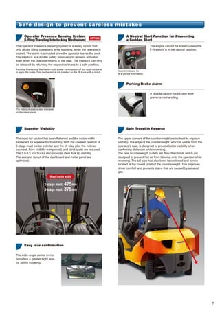 Comfort and safe design
pursued thoroughly from the
viewpoint of operators
Comfort
&
Safety
6 7
The interlock state is also indicated
on the meter panel.
Suspension Cab
The suspension cab design
reduces travel vibrations by 30%,
compared with the former truck.
Power Train Floating
The power train floating structure
cuts operator fatigue substantially,
by limiting vibrations from the
operation systems.
The engine cannot be stated unless the
F-R switch is in the neutral position.
A Neutral Start Function for Preventing
a Sudden Start
Neutral indicator for
at-a-glance information.
A double caution type brake lever
prevents mishandling.
Parking Brake Alarm
The wide, flat floor accommodates
the tilt cylinder under the floor.
Suspended (type) pedals are used to
provide extra foot space, which
significantly reduces operator fatigue.
The new wide-open, non-slip step
and spoon-curved fender makes
getting in and out easy and safe.
Wide Floor and Open, Non-Slip Step
The wide-angle center mirror
providers a greater sight area
for safety traveling.
Easy rear confirmation
■ Wide seat surface ■ Seat position adjustment
■ Orange seat belt
■ Assist grip
■ Seat reclining
■ Seat suspention adjustment
Less fatigue even after long work periods
Komatsu’s original suspension cab design has evolved. The
wide-set front mounts and high position rear mounts allow the
entire cabin to float on the chassis.
The power train floats the engine and transmission on the frame,
and a universal joint is used to reduce engine and motion
vibrations on the front axle.
The combined technology of both of these Komatsu designed
systems further reduce the vibrations transferred to the mast,
fork, steering wheel and control lever, as well as the operator’s
seat. Therefore, ultimately improving operator comfort and cargo
safety.
Dual ‘Floating’ Structure
This seat is wide, offers waist support
and thus enables the operator to sit in
a relaxed state. An assist grip is
mounted on the left side for easy
getting on and off.
Thus, provides comfortable work space
and reduces operator’s fatigue.
New Suspension Seat
Safe design to prevent careless mistakes
Operator Presence Sensing System
(Lifting/Traveling Interlocking Mechanism)
The Operator Presence Sensing System is a safety option that
only allows lifting operations while traveling, when the operator is
seated. The alarm is activated once the operator leaves the seat.
The interlock is a double safety measure and remains activated
even when the operator returns to the seat. The interlock can only
be released by returning the respective levers to a safe position.
Traveling Interlocking Mechanism cuts power transmission off but does not serve
to apply the brake. This mechanism is not installed on the lift truck with a clutch.
Superior Visibility
The mast rail section has been flattened and the inside width
expanded for superior front visibility. With the lowered position of
3-stage mast center cylinder and the tilt stay, plus the inclined
backrest, front visibility is improved, and blind spots are reduced.
The 2.0-3.5 ton Trucks also provides clear fork tip visibility.
The size and layout of the dashboard and meter panel are
optimized.
Safe Travel in Reverse
The upper corners of the counterweight are inclined to improve
visibility. The edge of the counterweight, which is visible from the
operator’s seat, is designed to provide better visibility when
confirming distances while reversing.
The new counterweight outlets are flow-directional, which are
designed to prevent hot air from blowing onto the operator while
reversing. The tail pipe has also been repositioned and is now
located at the lowest point of the counterweight. This improves
driver comfort and prevents stains that are caused by exhaust
gas.
OPTION
2-stage mast, 475mm
3-stage mast, 375mm
Mast inside width
 