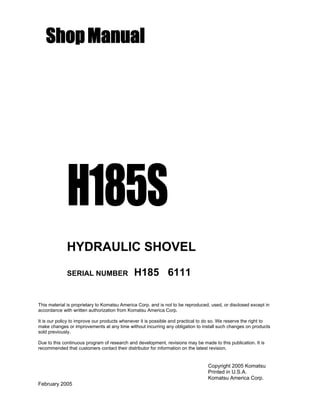 ShopManual
H185S
HYDRAULIC SHOVEL
SERIAL NUMBER H185 6111
This material is proprietary to Komatsu America Corp. and is not to be reproduced, used, or disclosed except in
accordance with written authorization from Komatsu America Corp.
It is our policy to improve our products whenever it is possible and practical to do so. We reserve the right to
make changes or improvements at any time without incurring any obligation to install such changes on products
sold previously.
Due to this continuous program of research and development, revisions may be made to this publication. It is
recommended that customers contact their distributor for information on the latest revision.
Copyright 2005 Komatsu
Printed in U.S.A.
Komatsu America Corp.
February 2005
 
