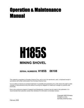 Operation & Maintenance
Manual
H185SMINING SHOVEL
SERIAL NUMBERS H185S 06108
This material is proprietary to Komatsu America Corp. and is not to be reproduced, used, or disclosed except in
accordance with written authorization from Komatsu America Corp.
It is our policy to improve our products whenever it is possible and practical to do so. We reserve the right to make
changes or improvements at any time without incurring any obligation to install such changes on products sold
previously.
Due to this continuous program of research and development, revisions may be made to this publication. It is
recommended that customers contact their distributor for information on the latest revision.
Copyright 2005 Komatsu
Printed in U.S.A.
Komatsu America Corp.
February 2005
 
