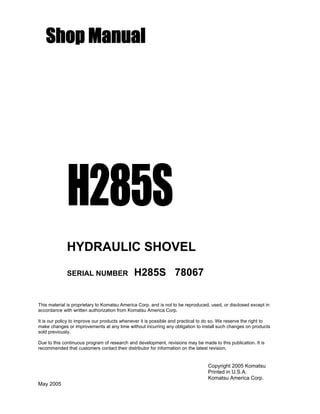 Shop Manual
H285S
HYDRAULIC SHOVEL
SERIAL NUMBER H285S 78067
This material is proprietary to Komatsu America Corp. and is not to be reproduced, used, or disclosed except in
accordance with written authorization from Komatsu America Corp.
It is our policy to improve our products whenever it is possible and practical to do so. We reserve the right to
make changes or improvements at any time without incurring any obligation to install such changes on products
sold previously.
Due to this continuous program of research and development, revisions may be made to this publication. It is
recommended that customers contact their distributor for information on the latest revision.
Copyright 2005 Komatsu
Printed in U.S.A.
Komatsu America Corp.
May 2005
 