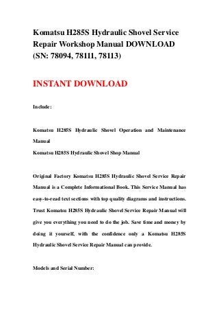 Komatsu H285S Hydraulic Shovel Service
Repair Workshop Manual DOWNLOAD
(SN: 78094, 78111, 78113)
INSTANT DOWNLOAD
Include:
Komatsu H285S Hydraulic Shovel Operation and Maintenance
Manual
Komatsu H285S Hydraulic Shovel Shop Manual
Original Factory Komatsu H285S Hydraulic Shovel Service Repair
Manual is a Complete Informational Book. This Service Manual has
easy-to-read text sections with top quality diagrams and instructions.
Trust Komatsu H285S Hydraulic Shovel Service Repair Manual will
give you everything you need to do the job. Save time and money by
doing it yourself, with the confidence only a Komatsu H285S
Hydraulic Shovel Service Repair Manual can provide.
Models and Serial Number:
 