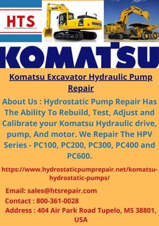 Email: sales@htsrepair.com
Contact : 800-361-0028
Address : 404 Air Park Road Tupelo, MS 38801,
USA
Komatsu Excavator Hydraulic Pump
Repair
About Us : Hydrostatic Pump Repair Has
The Ability To Rebuild, Test, Adjust and
Calibrate your Komatsu Hydraulic drive,
pump, And motor. We Repair The HPV
Series - PC100, PC200, PC300, PC400 and
PC600.
https://www.hydrostaticpumprepair.net/komatsu-
hydrostatic-pumps/
 