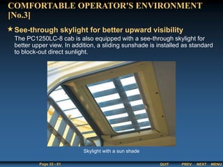 QUIT
Page 32 - 61 PREV MENU
NEXT
The PC1250LC-8 cab is also equipped with a see-through skylight for
better upper view. In addition, a sliding sunshade is installed as standard
to block-out direct sunlight.
See-through skylight for better upward visibility
COMFORTABLE OPERATOR'S ENVIRONMENT
[No.3]
Skylight with a sun shade
 