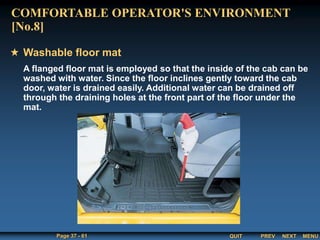 QUIT
Page 37 - 61 PREV MENU
NEXT
A flanged floor mat is employed so that the inside of the cab can be
washed with water. Since the floor inclines gently toward the cab
door, water is drained easily. Additional water can be drained off
through the draining holes at the front part of the floor under the
mat.
Washable floor mat
COMFORTABLE OPERATOR'S ENVIRONMENT
[No.8]
 