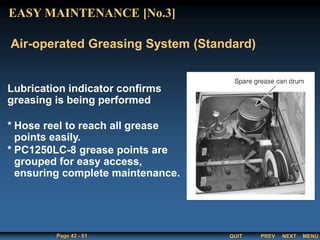 QUIT
Page 42 - 61 PREV MENU
NEXT
Lubrication indicator confirms
greasing is being performed
* Hose reel to reach all grease
points easily.
* PC1250LC-8 grease points are
grouped for easy access,
ensuring complete maintenance.
Air-operated Greasing System (Standard)
EASY MAINTENANCE [No.3]
 