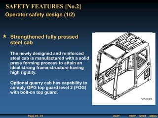 QUIT
Page 49 - 61 PREV MENU
NEXT
Strengthened fully pressed
steel cab
The newly designed and reinforced
steel cab is manufactured with a solid
press forming process to attain an
ideal strong frame structure having
high rigidity.
Optional quarry cab has capability to
comply OPG top guard level 2 (FOG)
with bolt-on top guard.
Operator safety design (1/2)
SAFETY FEATURES [No.2]
 