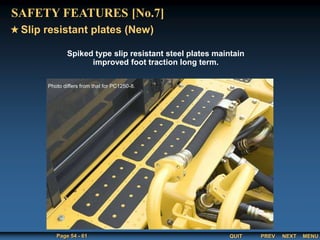 QUIT
Page 54 - 61 PREV MENU
NEXT
Spiked type slip resistant steel plates maintain
improved foot traction long term.
Slip resistant plates (New)
SAFETY FEATURES [No.7]
Photo differs from that for PC1250-8.
 