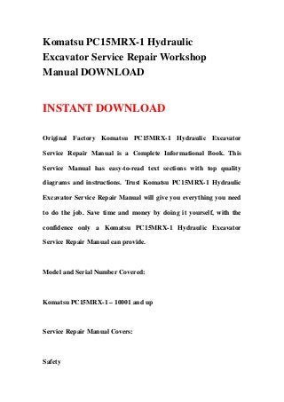 Komatsu PC15MRX-1 Hydraulic
Excavator Service Repair Workshop
Manual DOWNLOAD
INSTANT DOWNLOAD
Original Factory Komatsu PC15MRX-1 Hydraulic Excavator
Service Repair Manual is a Complete Informational Book. This
Service Manual has easy-to-read text sections with top quality
diagrams and instructions. Trust Komatsu PC15MRX-1 Hydraulic
Excavator Service Repair Manual will give you everything you need
to do the job. Save time and money by doing it yourself, with the
confidence only a Komatsu PC15MRX-1 Hydraulic Excavator
Service Repair Manual can provide.
Model and Serial Number Covered:
Komatsu PC15MRX-1 – 10001 and up
Service Repair Manual Covers:
Safety
 