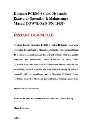 Komatsu PC1800-6 Galeo Hydraulic
Excavator Operation & Maintenance
Manual DOWNLOAD (SN: 11035)
INSTANT DOWNLOAD
Original Factory Komatsu PC1800-6 Galeo Hydraulic Excavator
Operation & Maintenance Manual is a Complete Informational Book.
This Service Manual has easy-to-read text sections with top quality
diagrams and instructions. Trust Komatsu PC1800-6 Galeo
Hydraulic Excavator Operation & Maintenance Manual will give you
everything you need to do the job. Save time and money by doing it
yourself, with the confidence only a Komatsu PC1800-6 Galeo
Hydraulic Excavator Operation & Maintenance Manual can provide.
Model and Serial Number:
Komatsu PC1800-6 Galeo Hydraulic Excavator --- 11035 and up
Manual Covers:
Safety
 