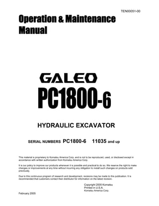 TEN00051-00
Operation & Maintenance
Manual
PC1800-6
HYDRAULIC EXCAVATOR
SERIAL NUMBERS PC1800-6 11035 and up
This material is proprietary to Komatsu America Corp. and is not to be reproduced, used, or disclosed except in
accordance with written authorization from Komatsu America Corp.
It is our policy to improve our products whenever it is possible and practical to do so. We reserve the right to make
changes or improvements at any time without incurring any obligation to install such changes on products sold
previously.
Due to this continuous program of research and development, revisions may be made to this publication. It is
recommended that customers contact their distributor for information on the latest revision.
Copyright 2005 Komatsu
Printed in U.S.A.
Komatsu America Corp.
February 2005
 