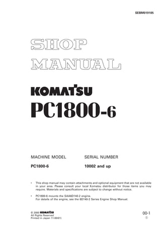 1
SEBM019105
© 2000 1
All Rights Reserved
Printed in Japan 11-00(01)
00-1
5
PC1800-6
MACHINE MODEL SERIAL NUMBER
PC1800-6 10002 and up
• This shop manual may contain attachments and optional equipment that are not available
in your area. Please consult your local Komatsu distributor for those items you may
require. Materials and specifications are subject to change without notice.
• PC1800-6 mounts the SAA6D140-2 engine.
For details of the engine, see the 6D140-2 Series Engine Shop Manual.
 