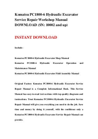 Komatsu PC1800-6 Hydraulic Excavator
Service Repair Workshop Manual
DOWNLOAD (SN: 10002 and up)
INSTANT DOWNLOAD
Include:
Komatsu PC1800-6 Hydraulic Excavator Shop Manual
Komatsu PC1800-6 Hydraulic Excavator Operation and
Maintenance Manual
Komatsu PC1800-6 Hydraulic Excavator Field Assembly Manual
Original Factory Komatsu PC1800-6 Hydraulic Excavator Service
Repair Manual is a Complete Informational Book. This Service
Manual has easy-to-read text sections with top quality diagrams and
instructions. Trust Komatsu PC1800-6 Hydraulic Excavator Service
Repair Manual will give you everything you need to do the job. Save
time and money by doing it yourself, with the confidence only a
Komatsu PC1800-6 Hydraulic Excavator Service Repair Manual can
provide.
 