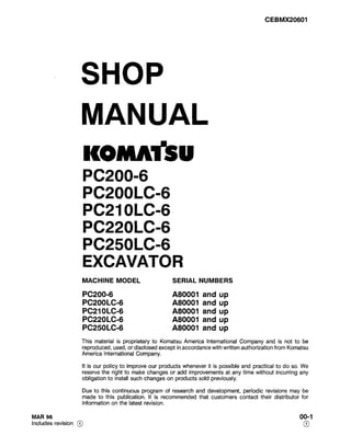 CEBMX20601
SHOP
MANUAL
KOMR
PC200-6
PC2OOLC-6
PC21 OLC-6
PC22OLC-6
PC25OLC-6
EXCAVATOR
MACHINE MODEL SERIAL NUMBERS
PC200-6 A80001 and up
PC2OOLC-6 A80001 and up
PC21 OLC-6 A80001 and up
PC22OLC-6 A80001 and up
PC25OLC-6 A80001 and up
This material is proprietary to Komatsu America International Company and is not to be
reproduced, used, or disclosed except in accordance with written authorization from Komatsu
America International Company.
It is our policy to improve our products whenever it is possible and practical to do so. We
reserve the right to make changes or add improvements at any time without incurring any
obligation to install such changes on products sold previously.
Due to this continuous program of research and development, periodic revisions may be
made to this publication. It is recommended that customers contact their distributor for
information on the latest revision.
MAR 96
Includes revision @
00-l
0
 