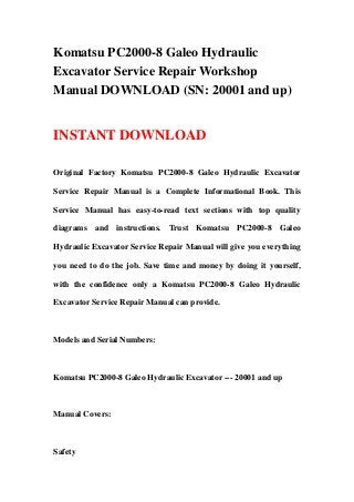 Komatsu PC2000-8 Galeo Hydraulic
Excavator Service Repair Workshop
Manual DOWNLOAD (SN: 20001 and up)
INSTANT DOWNLOAD
Original Factory Komatsu PC2000-8 Galeo Hydraulic Excavator
Service Repair Manual is a Complete Informational Book. This
Service Manual has easy-to-read text sections with top quality
diagrams and instructions. Trust Komatsu PC2000-8 Galeo
Hydraulic Excavator Service Repair Manual will give you everything
you need to do the job. Save time and money by doing it yourself,
with the confidence only a Komatsu PC2000-8 Galeo Hydraulic
Excavator Service Repair Manual can provide.
Models and Serial Numbers:
Komatsu PC2000-8 Galeo Hydraulic Excavator --- 20001 and up
Manual Covers:
Safety
 