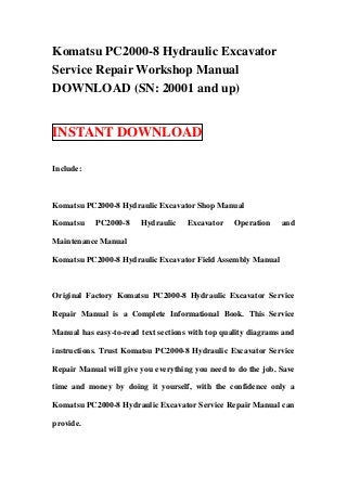Komatsu PC2000-8 Hydraulic Excavator
Service Repair Workshop Manual
DOWNLOAD (SN: 20001 and up)


INSTANT DOWNLOAD

Include:



Komatsu PC2000-8 Hydraulic Excavator Shop Manual

Komatsu    PC2000-8     Hydraulic    Excavator    Operation    and

Maintenance Manual

Komatsu PC2000-8 Hydraulic Excavator Field Assembly Manual



Original Factory Komatsu PC2000-8 Hydraulic Excavator Service

Repair Manual is a Complete Informational Book. This Service

Manual has easy-to-read text sections with top quality diagrams and

instructions. Trust Komatsu PC2000-8 Hydraulic Excavator Service

Repair Manual will give you everything you need to do the job. Save

time and money by doing it yourself, with the confidence only a

Komatsu PC2000-8 Hydraulic Excavator Service Repair Manual can

provide.
 