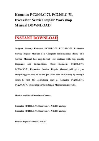 Komatsu PC200LC-7L PC220LC-7L
Excavator Service Repair Workshop
Manual DOWNLOAD


INSTANT DOWNLOAD

Original Factory Komatsu PC200LC-7L PC220LC-7L Excavator

Service Repair Manual is a Complete Informational Book. This

Service Manual has easy-to-read text sections with top quality

diagrams   and    instructions.   Trust   Komatsu    PC200LC-7L

PC220LC-7L Excavator Service Repair Manual will give you

everything you need to do the job. Save time and money by doing it

yourself, with the confidence only a Komatsu PC200LC-7L

PC220LC-7L Excavator Service Repair Manual can provide.



Models and Serial Numbers Covers:



Komatsu PC200LC-7L Excavator – A86001 and up

Komatsu PC220LC-7L Excavator – A86001 and up



Service Repair Manual Covers:
 