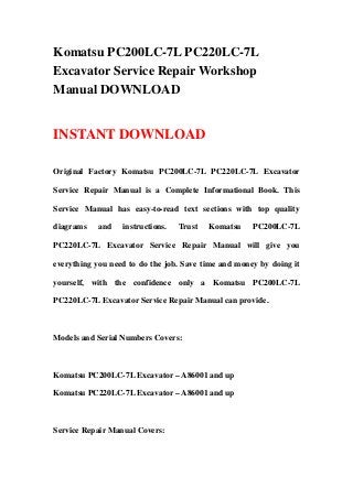 Komatsu PC200LC-7L PC220LC-7L
Excavator Service Repair Workshop
Manual DOWNLOAD
INSTANT DOWNLOAD
Original Factory Komatsu PC200LC-7L PC220LC-7L Excavator
Service Repair Manual is a Complete Informational Book. This
Service Manual has easy-to-read text sections with top quality
diagrams and instructions. Trust Komatsu PC200LC-7L
PC220LC-7L Excavator Service Repair Manual will give you
everything you need to do the job. Save time and money by doing it
yourself, with the confidence only a Komatsu PC200LC-7L
PC220LC-7L Excavator Service Repair Manual can provide.
Models and Serial Numbers Covers:
Komatsu PC200LC-7L Excavator – A86001 and up
Komatsu PC220LC-7L Excavator – A86001 and up
Service Repair Manual Covers:
 