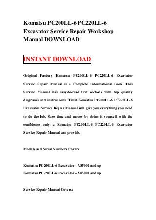 Komatsu PC200LL-6 PC220LL-6
Excavator Service Repair Workshop
Manual DOWNLOAD


INSTANT DOWNLOAD

Original Factory Komatsu PC200LL-6 PC220LL-6 Excavator

Service Repair Manual is a Complete Informational Book. This

Service Manual has easy-to-read text sections with top quality

diagrams and instructions. Trust Komatsu PC200LL-6 PC220LL-6

Excavator Service Repair Manual will give you everything you need

to do the job. Save time and money by doing it yourself, with the

confidence only a Komatsu PC200LL-6 PC220LL-6 Excavator

Service Repair Manual can provide.



Models and Serial Numbers Covers:



Komatsu PC200LL-6 Excavator – A85001 and up

Komatsu PC220LL-6 Excavator – A85001 and up



Service Repair Manual Covers:
 