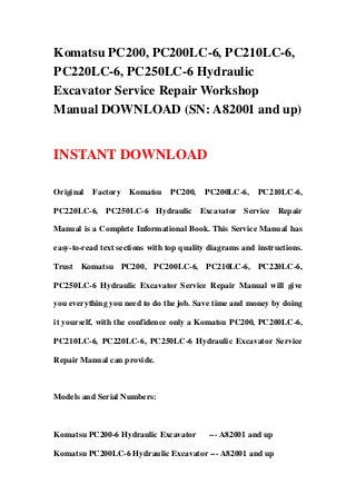 Komatsu PC200, PC200LC-6, PC210LC-6,
PC220LC-6, PC250LC-6 Hydraulic
Excavator Service Repair Workshop
Manual DOWNLOAD (SN: A82001 and up)
INSTANT DOWNLOAD
Original Factory Komatsu PC200, PC200LC-6, PC210LC-6,
PC220LC-6, PC250LC-6 Hydraulic Excavator Service Repair
Manual is a Complete Informational Book. This Service Manual has
easy-to-read text sections with top quality diagrams and instructions.
Trust Komatsu PC200, PC200LC-6, PC210LC-6, PC220LC-6,
PC250LC-6 Hydraulic Excavator Service Repair Manual will give
you everything you need to do the job. Save time and money by doing
it yourself, with the confidence only a Komatsu PC200, PC200LC-6,
PC210LC-6, PC220LC-6, PC250LC-6 Hydraulic Excavator Service
Repair Manual can provide.
Models and Serial Numbers:
Komatsu PC200-6 Hydraulic Excavator --- A82001 and up
Komatsu PC200LC-6 Hydraulic Excavator --- A82001 and up
 