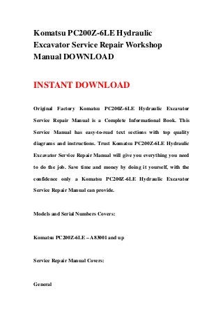 Komatsu PC200Z-6LE Hydraulic
Excavator Service Repair Workshop
Manual DOWNLOAD
INSTANT DOWNLOAD
Original Factory Komatsu PC200Z-6LE Hydraulic Excavator
Service Repair Manual is a Complete Informational Book. This
Service Manual has easy-to-read text sections with top quality
diagrams and instructions. Trust Komatsu PC200Z-6LE Hydraulic
Excavator Service Repair Manual will give you everything you need
to do the job. Save time and money by doing it yourself, with the
confidence only a Komatsu PC200Z-6LE Hydraulic Excavator
Service Repair Manual can provide.
Models and Serial Numbers Covers:
Komatsu PC200Z-6LE – A83001 and up
Service Repair Manual Covers:
General
 