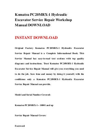 Komatsu PC20MRX-1 Hydraulic
Excavator Service Repair Workshop
Manual DOWNLOAD
INSTANT DOWNLOAD
Original Factory Komatsu PC20MRX-1 Hydraulic Excavator
Service Repair Manual is a Complete Informational Book. This
Service Manual has easy-to-read text sections with top quality
diagrams and instructions. Trust Komatsu PC20MRX-1 Hydraulic
Excavator Service Repair Manual will give you everything you need
to do the job. Save time and money by doing it yourself, with the
confidence only a Komatsu PC20MRX-1 Hydraulic Excavator
Service Repair Manual can provide.
Model and Serial Number Covered:
Komatsu PC20MRX-1 – 10001 and up
Service Repair Manual Covers:
Foreword
 
