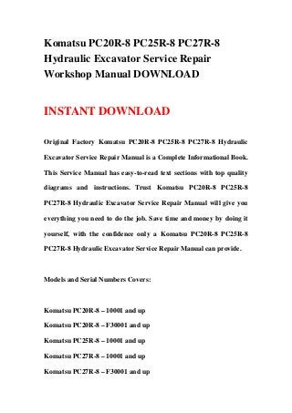 Komatsu PC20R-8 PC25R-8 PC27R-8
Hydraulic Excavator Service Repair
Workshop Manual DOWNLOAD
INSTANT DOWNLOAD
Original Factory Komatsu PC20R-8 PC25R-8 PC27R-8 Hydraulic
Excavator Service Repair Manual is a Complete Informational Book.
This Service Manual has easy-to-read text sections with top quality
diagrams and instructions. Trust Komatsu PC20R-8 PC25R-8
PC27R-8 Hydraulic Excavator Service Repair Manual will give you
everything you need to do the job. Save time and money by doing it
yourself, with the confidence only a Komatsu PC20R-8 PC25R-8
PC27R-8 Hydraulic Excavator Service Repair Manual can provide.
Models and Serial Numbers Covers:
Komatsu PC20R-8 – 10001 and up
Komatsu PC20R-8 – F30001 and up
Komatsu PC25R-8 – 10001 and up
Komatsu PC27R-8 – 10001 and up
Komatsu PC27R-8 – F30001 and up
 