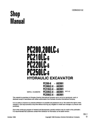 Shop
Manual
CEBMOOOI 02
Pc2002001c4
PC21OLC=li
PC22OlLli
PC25Olbi
HYDRAULIC EXCAVATOR
PC200-6 - A82001
PC2OOLC-6 - A82001
PC21OLC-6 n A82001
SERIAL NUMBERS PC22OLC-6 n A82001 andup
PC25OLC-6 - A82001
This material is proprietary to Komatsu America lnternational Company and is not to be reproduced, used, or
disclosed except in accordance with written authorization from Komatsu America International Company.
It is our policy to improve our products whenever it is possible and practical to do so. We reserve the right to make
changes or add improvements at any time without incurring any obligation to install such changes on products sold
previously.
Due to this continuous program of research and development, periodic revisions may be made to this publication.
It is recommended that customers contact their distributor for information on the latest revision.
00-l
October 1996 Copyright 1996 Komatsu America International Company 0
 