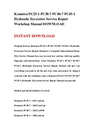 Komatsu PC25-1 PC30-7 PC40-7 PC45-1
Hydraulic Excavator Service Repair
Workshop Manual DOWNLOAD


INSTANT DOWNLOAD

Original Factory Komatsu PC25-1 PC30-7 PC40-7 PC45-1 Hydraulic

Excavator Service Repair Manual is a Complete Informational Book.

This Service Manual has easy-to-read text sections with top quality

diagrams and instructions. Trust Komatsu PC25-1 PC30-7 PC40-7

PC45-1 Hydraulic Excavator Service Repair Manual will give you

everything you need to do the job. Save time and money by doing it

yourself, with the confidence only a Komatsu PC25-1 PC30-7 PC40-7

PC45-1 Hydraulic Excavator Service Repair Manual can provide.



Models and Serial Numbers Covered:



Komatsu PC25-1 – 6471 and up

Komatsu PC30-7 – 26433 and up

Komatsu PC40-7 – 24522-24994

Komatsu PC45-1 – 3506 and up
 