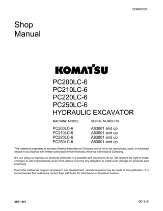 SEP 1997 00-1-Î
CEBM001001
Shop
Manual
PC200LC-6
PC210LC-6
PC220LC-6
PC250LC-6
HYDRAULIC EXCAVATOR
MACHINE MODEL SERIAL NUMBERS
PC200LC-6 A83001 and up
PC210LC-6 A83001 and up
PC220LC-6 A83001 and up
PC250LC-6 A83001 and up
This material is proprietary to Komatsu America International Company and is not to be reproduced, used, or disclosed
except in accordance with written authorization from Komatsu America International Company.
It is our policy to improve our products whenever it is possible and practical to do so. We reserve the right to make
changes or add improvements at any time without incurring any obligation to install such changes on products sold
previously.
Due to this continuous program of research and development, periodic revisions may be made to this publication. It is
recommended that customers contact their distributor for information on the latest revision.
 