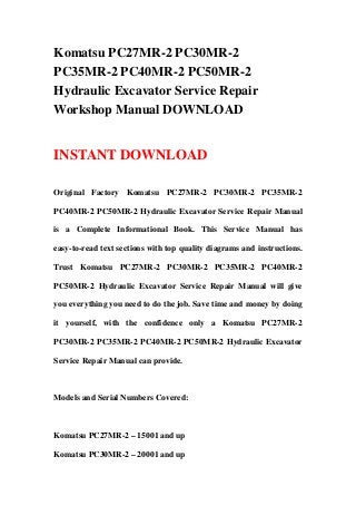Komatsu PC27MR-2 PC30MR-2
PC35MR-2 PC40MR-2 PC50MR-2
Hydraulic Excavator Service Repair
Workshop Manual DOWNLOAD


INSTANT DOWNLOAD

Original Factory Komatsu PC27MR-2 PC30MR-2 PC35MR-2

PC40MR-2 PC50MR-2 Hydraulic Excavator Service Repair Manual

is a Complete Informational Book. This Service Manual has

easy-to-read text sections with top quality diagrams and instructions.

Trust Komatsu PC27MR-2 PC30MR-2 PC35MR-2 PC40MR-2

PC50MR-2 Hydraulic Excavator Service Repair Manual will give

you everything you need to do the job. Save time and money by doing

it yourself, with the confidence only a Komatsu PC27MR-2

PC30MR-2 PC35MR-2 PC40MR-2 PC50MR-2 Hydraulic Excavator

Service Repair Manual can provide.



Models and Serial Numbers Covered:



Komatsu PC27MR-2 – 15001 and up

Komatsu PC30MR-2 – 20001 and up
 