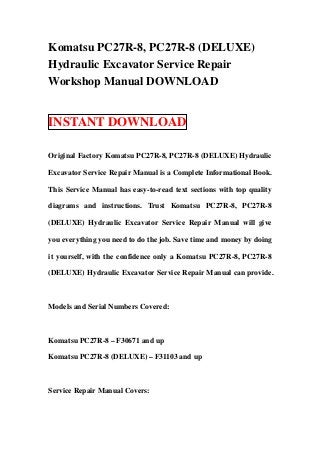 Komatsu PC27R-8, PC27R-8 (DELUXE)
Hydraulic Excavator Service Repair
Workshop Manual DOWNLOAD


INSTANT DOWNLOAD

Original Factory Komatsu PC27R-8, PC27R-8 (DELUXE) Hydraulic

Excavator Service Repair Manual is a Complete Informational Book.

This Service Manual has easy-to-read text sections with top quality

diagrams and instructions. Trust Komatsu PC27R-8, PC27R-8

(DELUXE) Hydraulic Excavator Service Repair Manual will give

you everything you need to do the job. Save time and money by doing

it yourself, with the confidence only a Komatsu PC27R-8, PC27R-8

(DELUXE) Hydraulic Excavator Service Repair Manual can provide.



Models and Serial Numbers Covered:



Komatsu PC27R-8 – F30671 and up

Komatsu PC27R-8 (DELUXE) – F31103 and up



Service Repair Manual Covers:
 