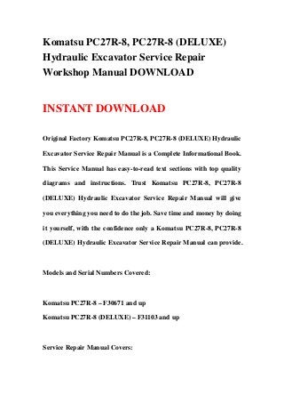 Komatsu PC27R-8, PC27R-8 (DELUXE)
Hydraulic Excavator Service Repair
Workshop Manual DOWNLOAD
INSTANT DOWNLOAD
Original Factory Komatsu PC27R-8, PC27R-8 (DELUXE) Hydraulic
Excavator Service Repair Manual is a Complete Informational Book.
This Service Manual has easy-to-read text sections with top quality
diagrams and instructions. Trust Komatsu PC27R-8, PC27R-8
(DELUXE) Hydraulic Excavator Service Repair Manual will give
you everything you need to do the job. Save time and money by doing
it yourself, with the confidence only a Komatsu PC27R-8, PC27R-8
(DELUXE) Hydraulic Excavator Service Repair Manual can provide.
Models and Serial Numbers Covered:
Komatsu PC27R-8 – F30671 and up
Komatsu PC27R-8 (DELUXE) – F31103 and up
Service Repair Manual Covers:
 