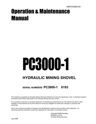 OMPC30006193
Operation & Maintenance
Manual
PC3000-1
HYDRAULIC MINING SHOVEL
SERIAL NUMBERS PC3000-1 6193
This material is proprietary to Komatsu Mining Germany GmbH and is not to be reproduced, used, or disclosed except in
accordance with written authorization from Komatsu Mining Germany GmbH.
It is our policy to improve our products whenever it is possible and practical to do so. We reserve the right to make
changes or improvements at any time without incurring any obligation to install such changes on products sold
previously.
Due to this continuous program of research and development, revisions may be made to this publication. It is
recommended that customers contact their distributor for information on the latest revision.
Copyright 2006 Komatsu
Printed in U.S.A.
Komatsu Mining Germany
July 2006
 