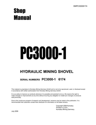 SMPC30006174
Shop
Manual
PC3000-1
HYDRAULIC MINING SHOVEL
SERIAL NUMBERS PC3000-1 6174
This material is proprietary to Komatsu Mining Germany GmbH and is not to be reproduced, used, or disclosed except
in accordance with written authorization from Komatsu Mining Germany GmbH.
It is our policy to improve our products whenever it is possible and practical to do so. We reserve the right to
make changes or improvements at any time without incurring any obligation to install such changes on products
sold previously.
Due to this continuous program of research and development, revisions may be made to this publication. It is
recommended that customers contact their distributor for information on the latest revision.
Copyright 2006 Komatsu
Printed in U.S.A.
Komatsu Mining Germany
July 2006
 