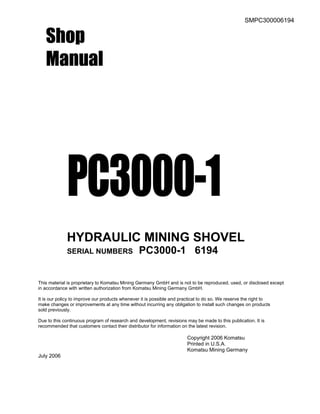 SMPC300006194
Shop
Manual
PC3000-1
HYDRAULIC MINING SHOVEL
SERIAL NUMBERS PC3000-1 6194
This material is proprietary to Komatsu Mining Germany GmbH and is not to be reproduced, used, or disclosed except
in accordance with written authorization from Komatsu Mining Germany GmbH.
It is our policy to improve our products whenever it is possible and practical to do so. We reserve the right to
make changes or improvements at any time without incurring any obligation to install such changes on products
sold previously.
Due to this continuous program of research and development, revisions may be made to this publication. It is
recommended that customers contact their distributor for information on the latest revision.
Copyright 2006 Komatsu
Printed in U.S.A.
Komatsu Mining Germany
July 2006
 