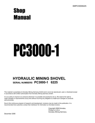 SMPC30006225
Shop
Manual
PC3000-1
HYDRAULIC MINING SHOVEL
SERIAL NUMBERS PC3000-1 6225
This material is proprietary to Komatsu Mining Germany GmbH and is not to be reproduced, used, or disclosed except
in accordance with written authorization from Komatsu Mining Germany GmbH.
It is our policy to improve our products whenever it is possible and practical to do so. We reserve the right to
make changes or improvements at any time without incurring any obligation to install such changes on products
sold previously.
Due to this continuous program of research and development, revisions may be made to this publication. It is
recommended that customers contact their distributor for information on the latest revision.
Copyright 2006 Komatsu
Printed in U.S.A.
Komatsu Mining Germany
December 2006
 