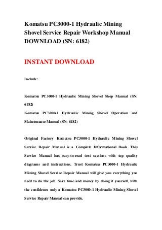 Komatsu PC3000-1 Hydraulic Mining
Shovel Service Repair Workshop Manual
DOWNLOAD (SN: 6182)
INSTANT DOWNLOAD
Include:
Komatsu PC3000-1 Hydraulic Mining Shovel Shop Manual (SN:
6182)
Komatsu PC3000-1 Hydraulic Mining Shovel Operation and
Maintenance Manual (SN: 6182)
Original Factory Komatsu PC3000-1 Hydraulic Mining Shovel
Service Repair Manual is a Complete Informational Book. This
Service Manual has easy-to-read text sections with top quality
diagrams and instructions. Trust Komatsu PC3000-1 Hydraulic
Mining Shovel Service Repair Manual will give you everything you
need to do the job. Save time and money by doing it yourself, with
the confidence only a Komatsu PC3000-1 Hydraulic Mining Shovel
Service Repair Manual can provide.
 