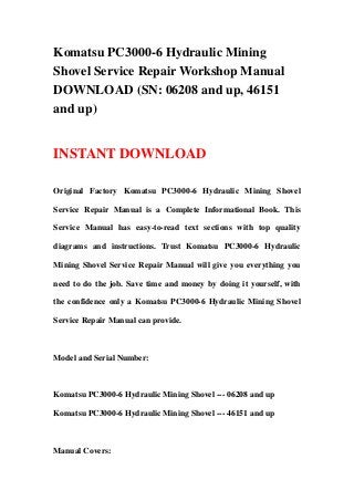 Komatsu PC3000-6 Hydraulic Mining
Shovel Service Repair Workshop Manual
DOWNLOAD (SN: 06208 and up, 46151
and up)
INSTANT DOWNLOAD
Original Factory Komatsu PC3000-6 Hydraulic Mining Shovel
Service Repair Manual is a Complete Informational Book. This
Service Manual has easy-to-read text sections with top quality
diagrams and instructions. Trust Komatsu PC3000-6 Hydraulic
Mining Shovel Service Repair Manual will give you everything you
need to do the job. Save time and money by doing it yourself, with
the confidence only a Komatsu PC3000-6 Hydraulic Mining Shovel
Service Repair Manual can provide.
Model and Serial Number:
Komatsu PC3000-6 Hydraulic Mining Shovel --- 06208 and up
Komatsu PC3000-6 Hydraulic Mining Shovel --- 46151 and up
Manual Covers:
 
