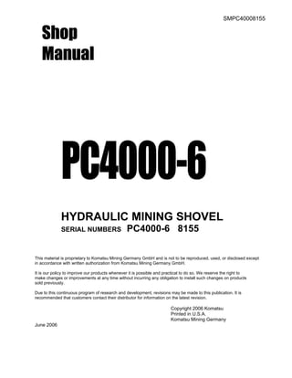 SMPC40008155
Shop
Manual
PC4000-6
HYDRAULIC MINING SHOVEL
SERIAL NUMBERS PC4000-6 8155
This material is proprietary to Komatsu Mining Germany GmbH and is not to be reproduced, used, or disclosed except
in accordance with written authorization from Komatsu Mining Germany GmbH.
It is our policy to improve our products whenever it is possible and practical to do so. We reserve the right to
make changes or improvements at any time without incurring any obligation to install such changes on products
sold previously.
Due to this continuous program of research and development, revisions may be made to this publication. It is
recommended that customers contact their distributor for information on the latest revision.
Copyright 2006 Komatsu
Printed in U.S.A.
Komatsu Mining Germany
June 2006
 