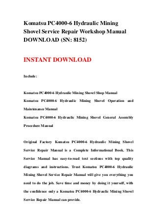 Komatsu PC4000-6 Hydraulic Mining
Shovel Service Repair Workshop Manual
DOWNLOAD (SN: 8152)
INSTANT DOWNLOAD
Include:
Komatsu PC4000-6 Hydraulic Mining Shovel Shop Manual
Komatsu PC4000-6 Hydraulic Mining Shovel Operation and
Maintenance Manual
Komatsu PC4000-6 Hydraulic Mining Shovel General Assembly
Procedure Manual
Original Factory Komatsu PC4000-6 Hydraulic Mining Shovel
Service Repair Manual is a Complete Informational Book. This
Service Manual has easy-to-read text sections with top quality
diagrams and instructions. Trust Komatsu PC4000-6 Hydraulic
Mining Shovel Service Repair Manual will give you everything you
need to do the job. Save time and money by doing it yourself, with
the confidence only a Komatsu PC4000-6 Hydraulic Mining Shovel
Service Repair Manual can provide.
 