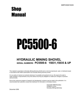 SMPC550015035
Shop
Manual
PC5500-6
HYDRAULIC MINING SHOVEL
SERIAL NUMBERS PC5500-6 15031,15035 & UP
This material is proprietary to Komatsu Mining Germany GmbH and is not to be reproduced, used, or disclosed except
in accordance with written authorization from Komatsu Mining Germany GmbH.
It is our policy to improve our products whenever it is possible and practical to do so. We reserve the right to
make changes or improvements at any time without incurring any obligation to install such changes on products
sold previously.
Due to this continuous program of research and development, revisions may be made to this publication. It is
recommended that customers contact their distributor for information on the latest revision.
Copyright 2006 Komatsu
Printed in U.S.A.
Komatsu Mining Germany
December 2006
 