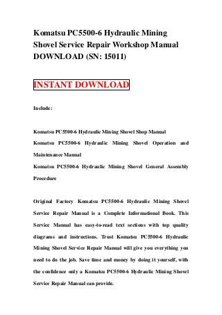 Komatsu PC5500-6 Hydraulic Mining
Shovel Service Repair Workshop Manual
DOWNLOAD (SN: 15011)


INSTANT DOWNLOAD

Include:



Komatsu PC5500-6 Hydraulic Mining Shovel Shop Manual

Komatsu PC5500-6 Hydraulic Mining Shovel Operation and

Maintenance Manual

Komatsu PC5500-6 Hydraulic Mining Shovel General Assembly

Procedure



Original Factory Komatsu PC5500-6 Hydraulic Mining Shovel

Service Repair Manual is a Complete Informational Book. This

Service Manual has easy-to-read text sections with top quality

diagrams and instructions. Trust Komatsu PC5500-6 Hydraulic

Mining Shovel Service Repair Manual will give you everything you

need to do the job. Save time and money by doing it yourself, with

the confidence only a Komatsu PC5500-6 Hydraulic Mining Shovel

Service Repair Manual can provide.
 