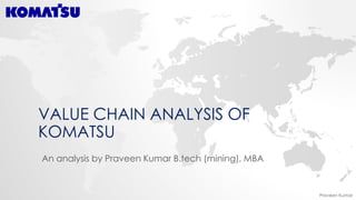 Praveen Kumar
VALUE CHAIN ANALYSIS OF
KOMATSU
An analysis by Praveen Kumar B.tech (mining), MBA
 