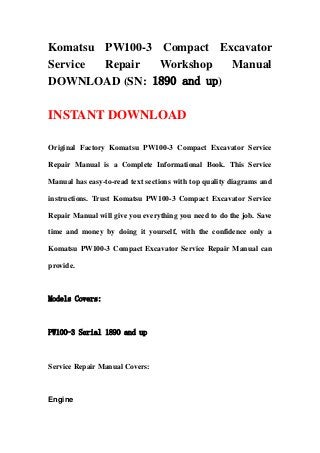 Komatsu PW100-3 Compact Excavator
Service Repair Workshop Manual
DOWNLOAD (SN: 1890 and up)
INSTANT DOWNLOAD
Original Factory Komatsu PW100-3 Compact Excavator Service
Repair Manual is a Complete Informational Book. This Service
Manual has easy-to-read text sections with top quality diagrams and
instructions. Trust Komatsu PW100-3 Compact Excavator Service
Repair Manual will give you everything you need to do the job. Save
time and money by doing it yourself, with the confidence only a
Komatsu PW100-3 Compact Excavator Service Repair Manual can
provide.
Models Covers:
PW100-3 Serial 1890 and up
Service Repair Manual Covers:
Engine
 